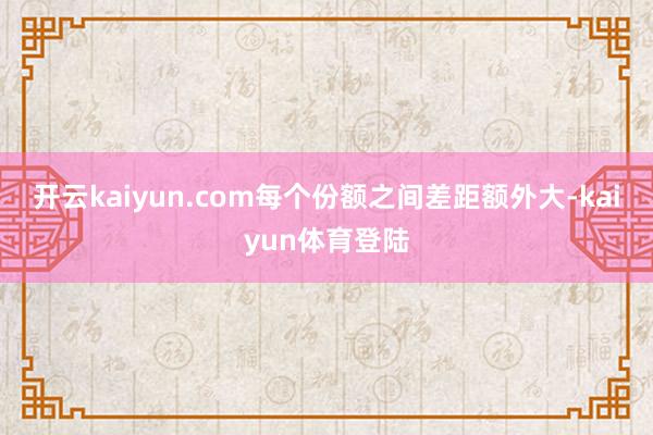 开云kaiyun.com每个份额之间差距额外大-kaiyun体育登陆