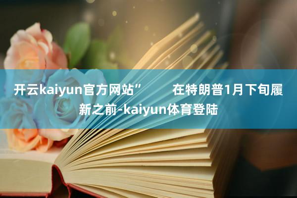 开云kaiyun官方网站”        在特朗普1月下旬履新之前-kaiyun体育登陆