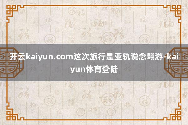 开云kaiyun.com这次旅行是亚轨说念翱游-kaiyun体育登陆