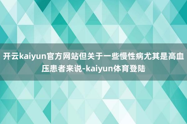 开云kaiyun官方网站但关于一些慢性病尤其是高血压患者来说-kaiyun体育登陆