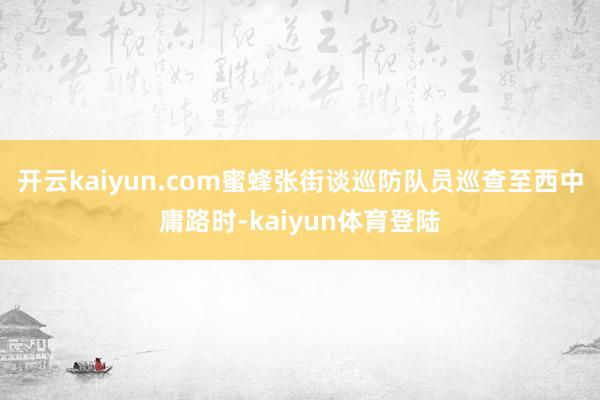开云kaiyun.com蜜蜂张街谈巡防队员巡查至西中庸路时-kaiyun体育登陆