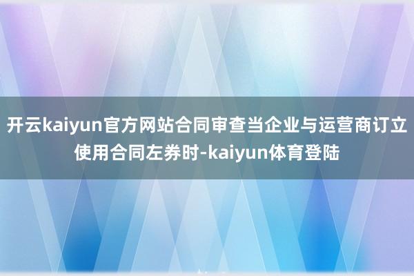 开云kaiyun官方网站合同审查当企业与运营商订立使用合同左券时-kaiyun体育登陆