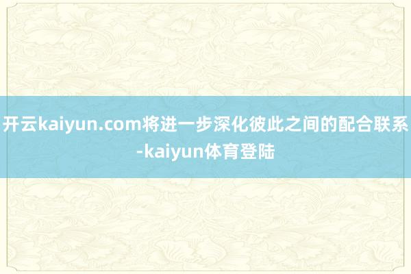 开云kaiyun.com将进一步深化彼此之间的配合联系-kaiyun体育登陆