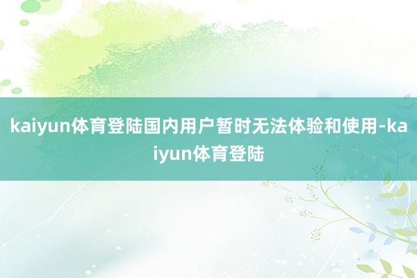 kaiyun体育登陆国内用户暂时无法体验和使用-kaiyun体育登陆