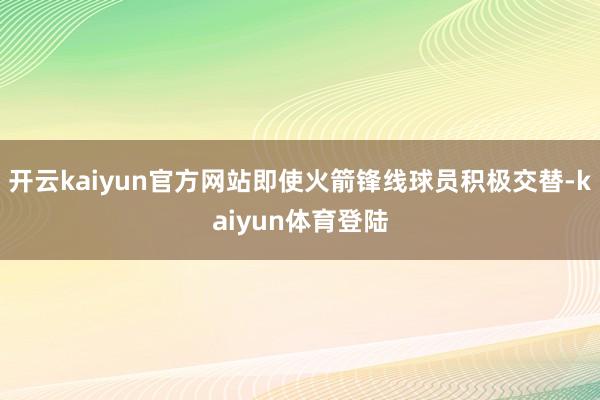 开云kaiyun官方网站即使火箭锋线球员积极交替-kaiyun体育登陆