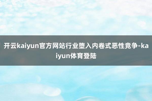 开云kaiyun官方网站行业堕入内卷式恶性竞争-kaiyun体育登陆