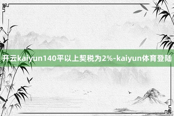 开云kaiyun140平以上契税为2%-kaiyun体育登陆