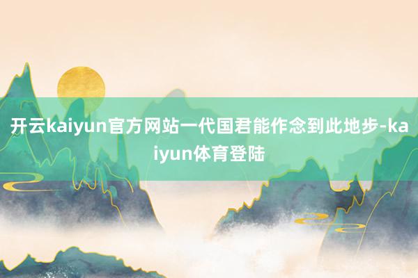 开云kaiyun官方网站一代国君能作念到此地步-kaiyun体育登陆