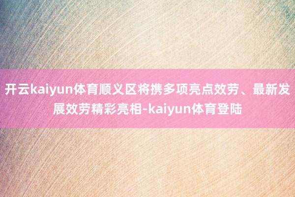 开云kaiyun体育顺义区将携多项亮点效劳、最新发展效劳精彩亮相-kaiyun体育登陆