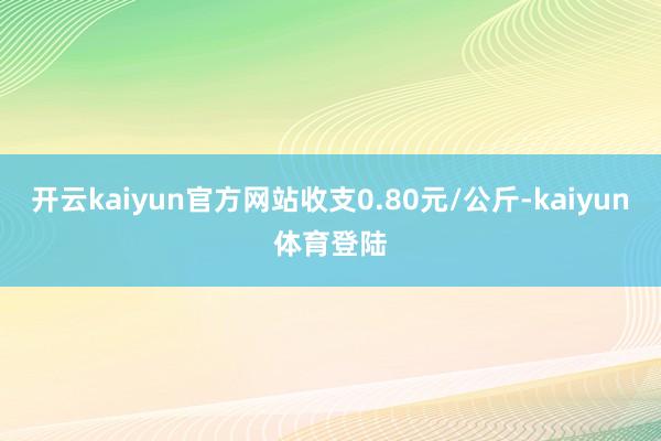 开云kaiyun官方网站收支0.80元/公斤-kaiyun体育登陆