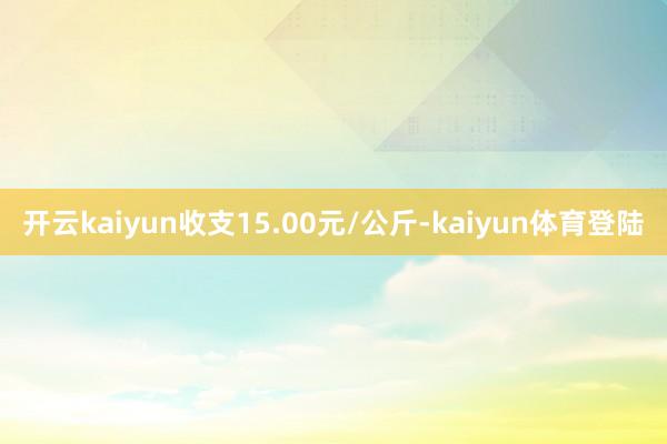 开云kaiyun收支15.00元/公斤-kaiyun体育登陆