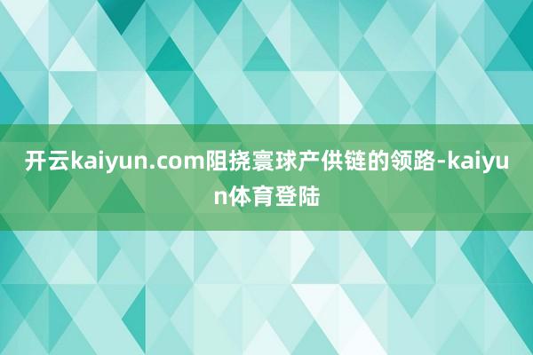 开云kaiyun.com阻挠寰球产供链的领路-kaiyun体育登陆