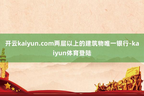 开云kaiyun.com两层以上的建筑物唯一银行-kaiyun体育登陆