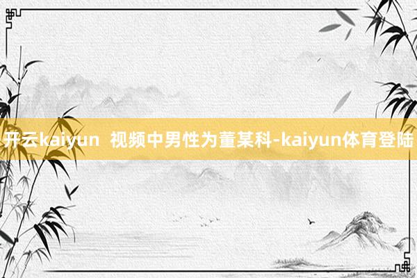 开云kaiyun  视频中男性为董某科-kaiyun体育登陆