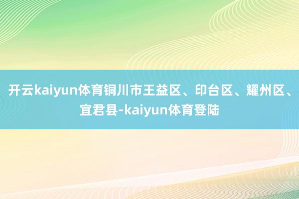 开云kaiyun体育铜川市王益区、印台区、耀州区、宜君县-kaiyun体育登陆