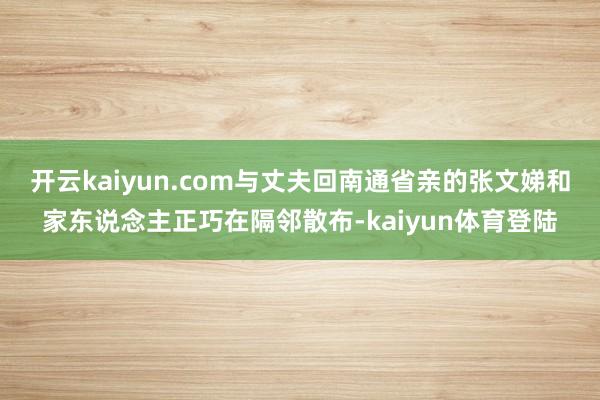 开云kaiyun.com与丈夫回南通省亲的张文娣和家东说念主正巧在隔邻散布-kaiyun体育登陆