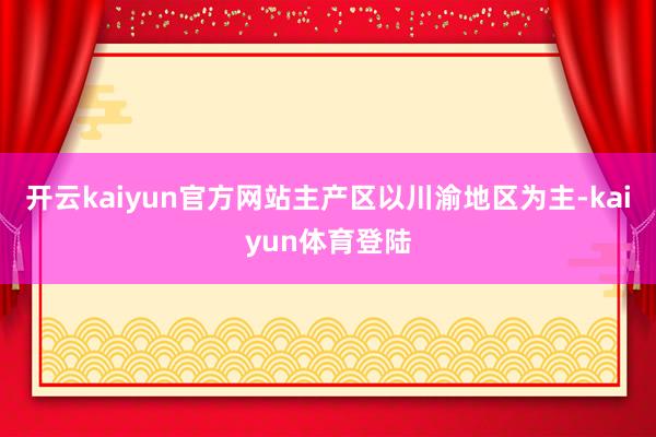 开云kaiyun官方网站主产区以川渝地区为主-kaiyun体育登陆