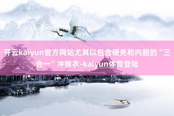 开云kaiyun官方网站尤其以包含硬壳和内胆的“三合一”冲锋衣-kaiyun体育登陆