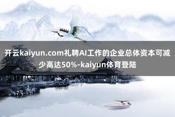 开云kaiyun.com礼聘AI工作的企业总体资本可减少高达50%-kaiyun体育登陆