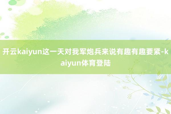 开云kaiyun这一天对我军炮兵来说有趣有趣要紧-kaiyun体育登陆