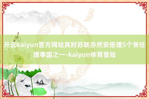 开云kaiyun官方网站其时苏联亦然安搭理5个常任理事国之一-kaiyun体育登陆