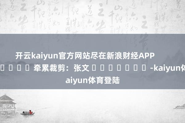 开云kaiyun官方网站尽在新浪财经APP            						牵累裁剪：张文 							-kaiyun体育登陆