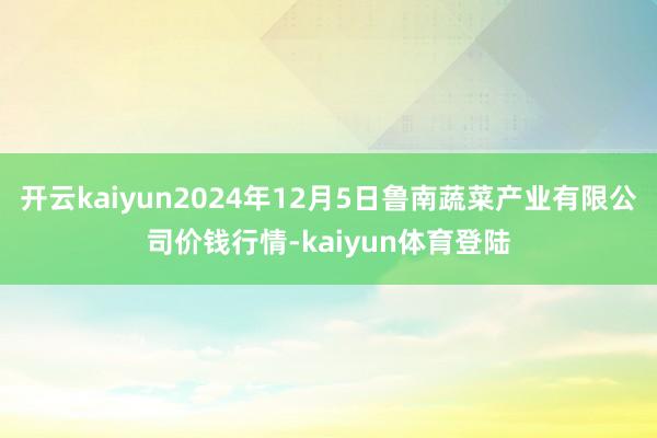开云kaiyun2024年12月5日鲁南蔬菜产业有限公司价钱行情-kaiyun体育登陆