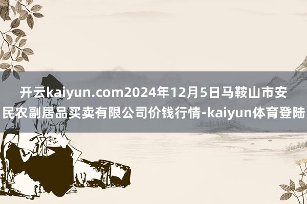 开云kaiyun.com2024年12月5日马鞍山市安民农副居品买卖有限公司价钱行情-kaiyun体育登陆