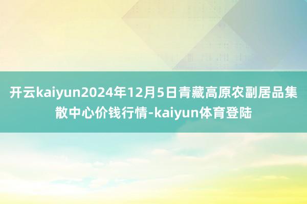 开云kaiyun2024年12月5日青藏高原农副居品集散中心价钱行情-kaiyun体育登陆