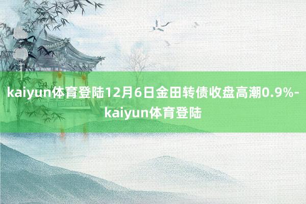 kaiyun体育登陆12月6日金田转债收盘高潮0.9%-kaiyun体育登陆