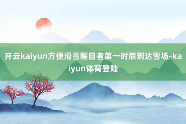 开云kaiyun方便滑雪醒目者第一时辰到达雪场-kaiyun体育登陆