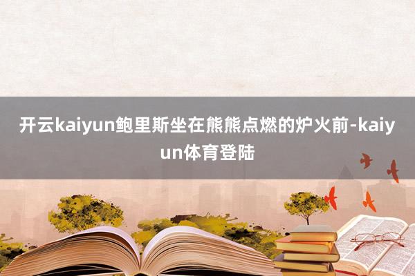 开云kaiyun鲍里斯坐在熊熊点燃的炉火前-kaiyun体育登陆