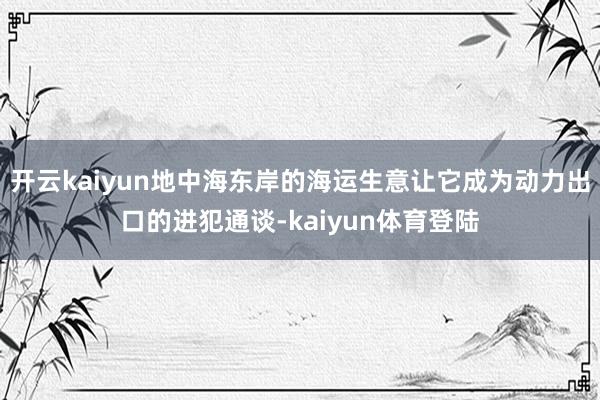 开云kaiyun地中海东岸的海运生意让它成为动力出口的进犯通谈-kaiyun体育登陆