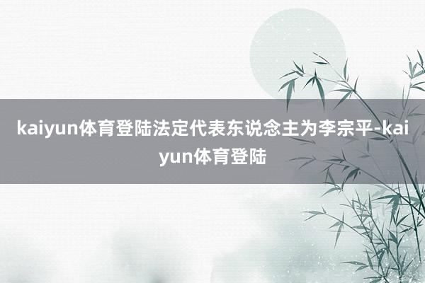 kaiyun体育登陆法定代表东说念主为李宗平-kaiyun体育登陆