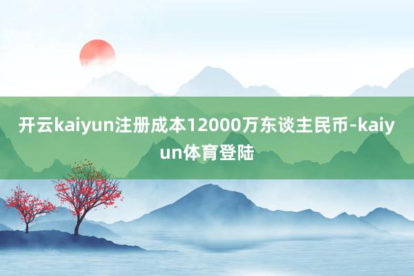 开云kaiyun注册成本12000万东谈主民币-kaiyun体育登陆