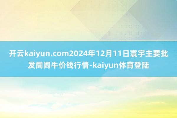 开云kaiyun.com2024年12月11日寰宇主要批发阛阓牛价钱行情-kaiyun体育登陆