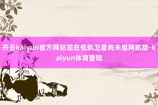 开云kaiyun官方网站现在低轨卫星尚未组网凯旋-kaiyun体育登陆