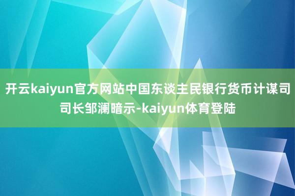开云kaiyun官方网站中国东谈主民银行货币计谋司司长邹澜暗示-kaiyun体育登陆
