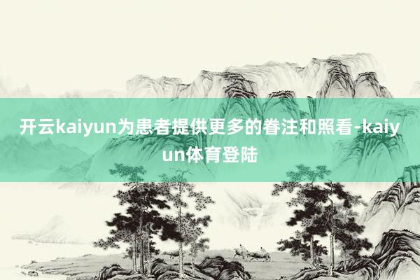 开云kaiyun为患者提供更多的眷注和照看-kaiyun体育登陆