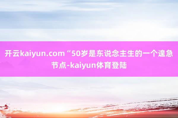 开云kaiyun.com“50岁是东说念主生的一个遑急节点-kaiyun体育登陆