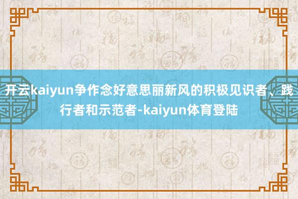 开云kaiyun争作念好意思丽新风的积极见识者、践行者和示范者-kaiyun体育登陆