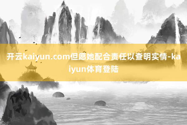 开云kaiyun.com但愿她配合责任以查明实情-kaiyun体育登陆