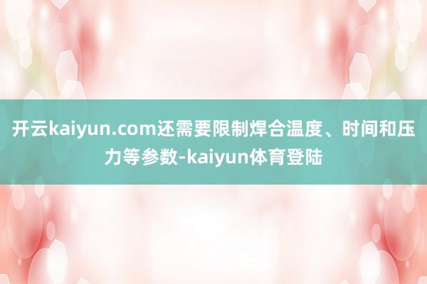 开云kaiyun.com还需要限制焊合温度、时间和压力等参数-kaiyun体育登陆