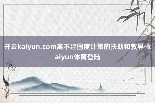 开云kaiyun.com离不建国度计策的扶助和教导-kaiyun体育登陆