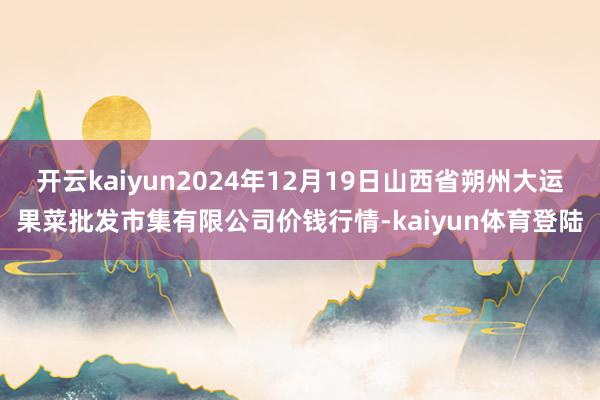 开云kaiyun2024年12月19日山西省朔州大运果菜批发市集有限公司价钱行情-kaiyun体育登陆