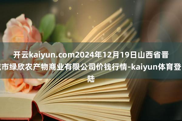 开云kaiyun.com2024年12月19日山西省晋城市绿欣农产物商业有限公司价钱行情-kaiyun体育登陆
