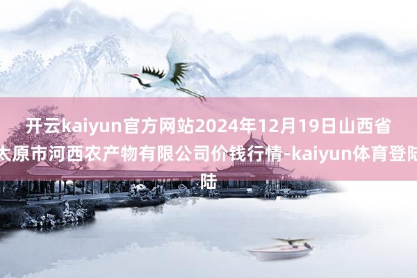 开云kaiyun官方网站2024年12月19日山西省太原市河西农产物有限公司价钱行情-kaiyun体育登陆
