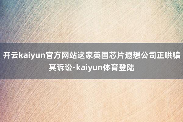 开云kaiyun官方网站这家英国芯片遐想公司正哄骗其诉讼-kaiyun体育登陆