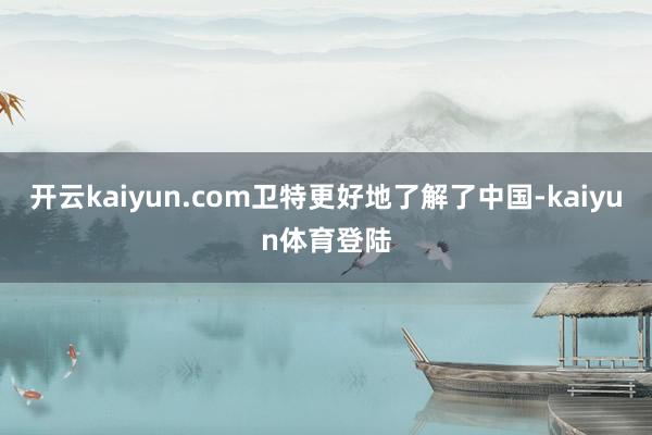 开云kaiyun.com卫特更好地了解了中国-kaiyun体育登陆