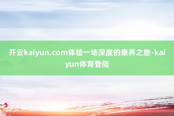 开云kaiyun.com体验一场深度的康养之旅-kaiyun体育登陆